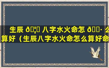 生辰 🦊 八字水火命怎 🕷 么算好（生辰八字水火命怎么算好命）